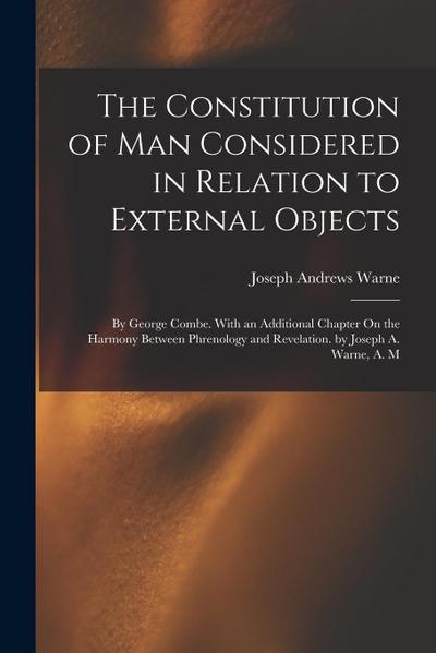 The Constitution of Man Considered in Relation to External Objects: By George Combe. With an Additional Chapter On the Harmony Between Phrenology and