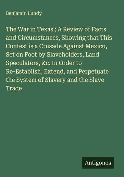 The War in Texas ; A Review of Facts and Circumstances, Showing that This Contest is a Crusade Against Mexico, Set on Foot by Slaveholders, Land Speculators, &c. In Order to Re-Establish, Extend, and Perpetuate the System of Slavery and the Slave Trade