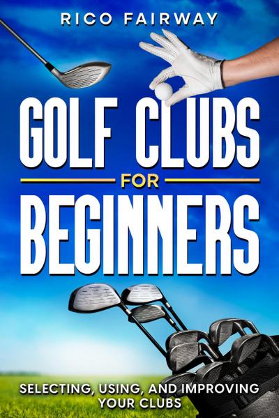 Golf Clubs For Beginners: Selecting, Using, and Improving Your Clubs