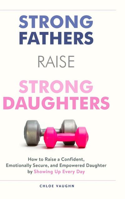 Strong Fathers Raise Strong Daughters How to Raise a Confident, Emotionally Secure, and Empowered Daughter by Showing Up Every Day