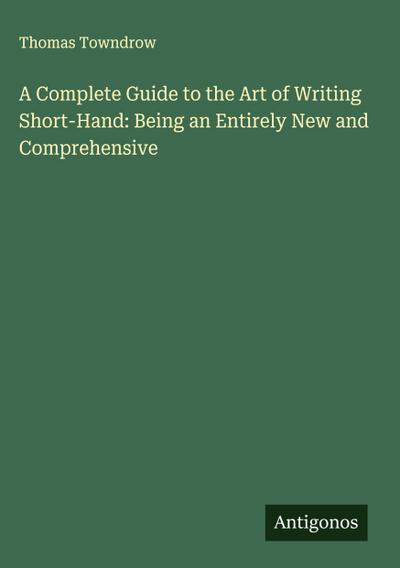 A Complete Guide to the Art of Writing Short-Hand: Being an Entirely New and Comprehensive
