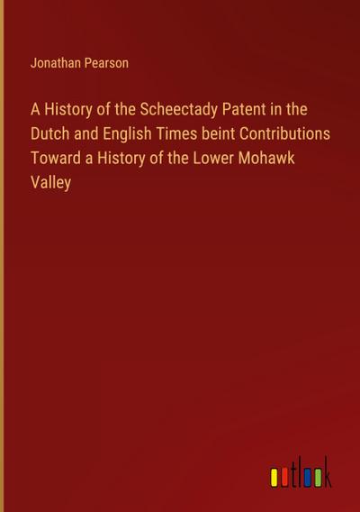 A History of the Scheectady Patent in the Dutch and English Times beint Contributions Toward a History of the Lower Mohawk Valley
