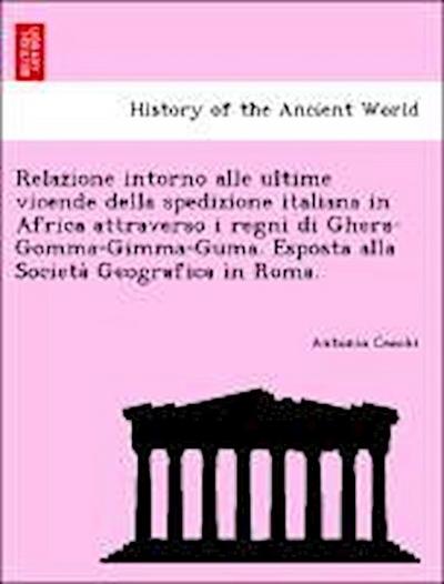 Relazione intorno alle ultime vicende della spedizione italiana in Africa attraverso i regni di Ghera-Gomma-Gimma-Guma. Esposta alla Societa&#768; Geografica in Roma.