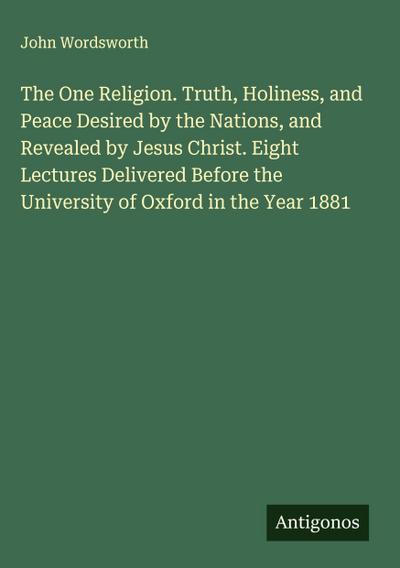 The One Religion. Truth, Holiness, and Peace Desired by the Nations, and Revealed by Jesus Christ. Eight Lectures Delivered Before the University of Oxford in the Year 1881