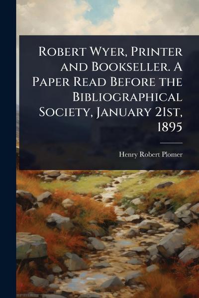 Robert Wyer, Printer and Bookseller. A Paper Read Before the Bibliographical Society, January 21st, 1895