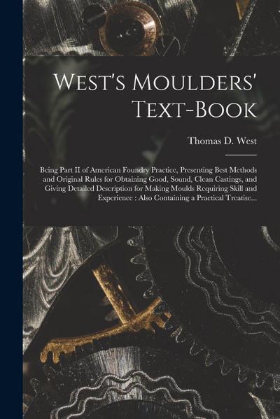 West’s Moulders’ Text-book: Being Part II of American Foundry Practice, Presenting Best Methods and Original Rules for Obtaining Good, Sound, Clea