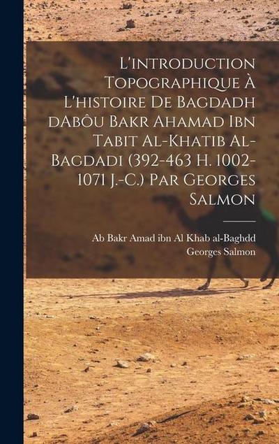 L’introduction topographique à l’histoire de Bagdadh dAbôu Bakr Ahamad ibn Tabit al-Khatib al-Bagdadi (392-463 H. 1002-1071 J.-C.) Par Georges Salmon
