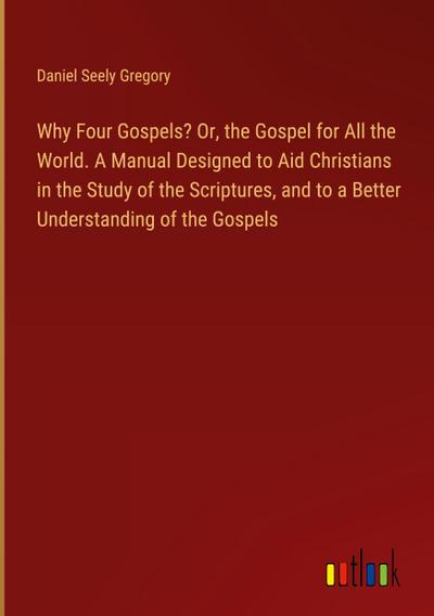 Why Four Gospels? Or, the Gospel for All the World. A Manual Designed to Aid Christians in the Study of the Scriptures, and to a Better Understanding of the Gospels