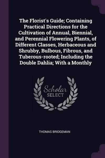 The Florist’s Guide; Containing Practical Directions for the Cultivation of Annual, Biennial, and Perennial Flowering Plants, of Different Classes, Herbaceous and Shrubby, Bulbous, Fibrous, and Tuberous-rooted; Including the Double Dahlia; With a Monthly