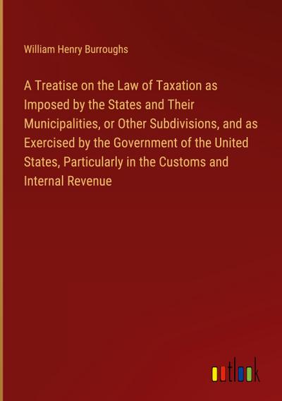A Treatise on the Law of Taxation as Imposed by the States and Their Municipalities, or Other Subdivisions, and as Exercised by the Government of the United States, Particularly in the Customs and Internal Revenue