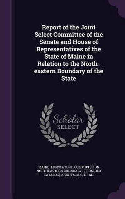 Report of the Joint Select Committee of the Senate and House of Representatives of the State of Maine in Relation to the North-eastern Boundary of the