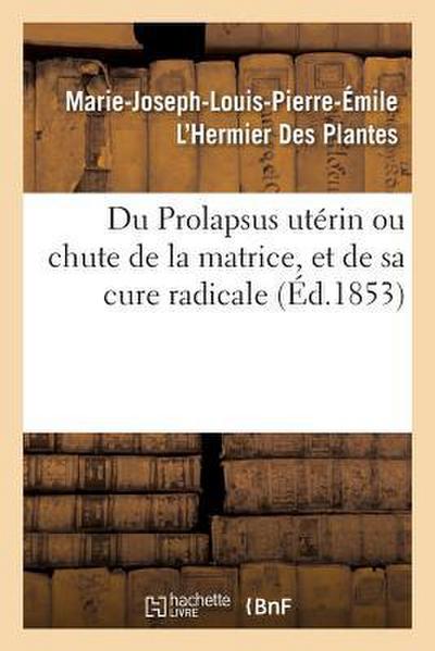 Du Prolapsus Utérin Ou Chute de la Matrice, Et de Sa Cure Radicale: Par Marie-Joseph-Louis-Pierre-Émile l’Hermier Des Plantes