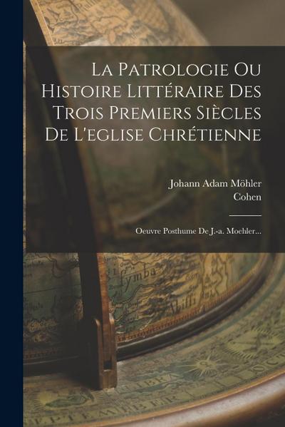 La Patrologie Ou Histoire Littéraire Des Trois Premiers Siècles De L’eglise Chrétienne: Oeuvre Posthume De J.-a. Moehler...
