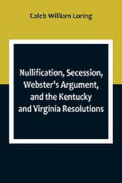 Nullification, Secession, Webster’s Argument, and the Kentucky and Virginia Resolutions ; Considered in Reference to the Constitution and Historically
