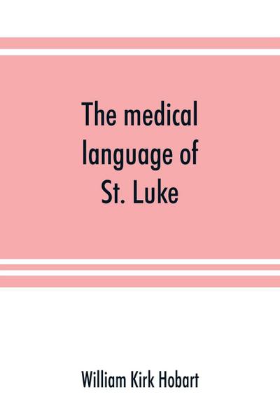 The medical language of St. Luke; a proof from internal evidence that "The Gospel according to St. Luke" and "The acts of the apostles" were written by the same person, and that the writer was a medical man