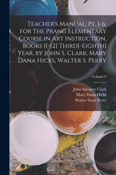 Teacher’s Manual, pt. 1-6, for The Prang Elementary Course in art Instruction, Books 1[-12] Third[-eighth] Year, by John S. Clark, Mary Dana Hicks, Wa