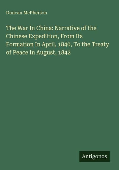 The War In China: Narrative of the Chinese Expedition, From Its Formation In April, 1840, To the Treaty of Peace In August, 1842