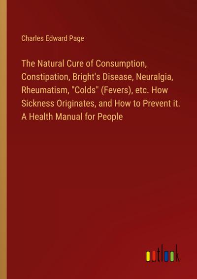 The Natural Cure of Consumption, Constipation, Bright’s Disease, Neuralgia, Rheumatism, "Colds" (Fevers), etc. How Sickness Originates, and How to Prevent it. A Health Manual for People