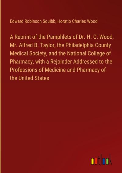 A Reprint of the Pamphlets of Dr. H. C. Wood, Mr. Alfred B. Taylor, the Philadelphia County Medical Society, and the National College of Pharmacy, with a Rejoinder Addressed to the Professions of Medicine and Pharmacy of the United States