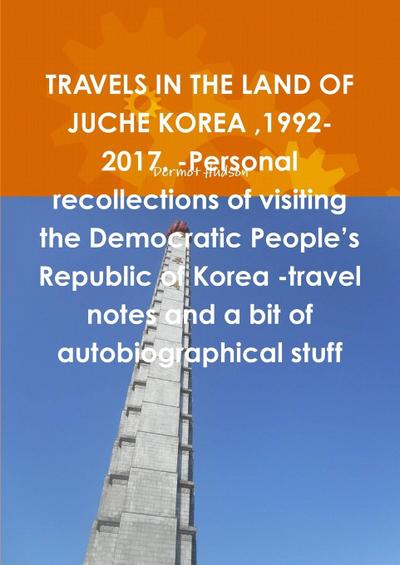 TRAVELS IN THE LAND OF JUCHE KOREA ,1992-2017. -Personal recollections of visiting the Democratic People’s Republic of Korea -travel notes and a bit of autobiographical stuff