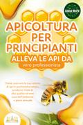 APICOLTURA PER PRINCIPIANTI - alleva le api da vero professionista. Come costruire la tua colonia di api in pochissimo tempo, produrre miele di alta qualità ed aver cura dell’ambiente + piano annuale