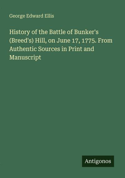 History of the Battle of Bunker’s (Breed’s) Hill, on June 17, 1775. From Authentic Sources in Print and Manuscript