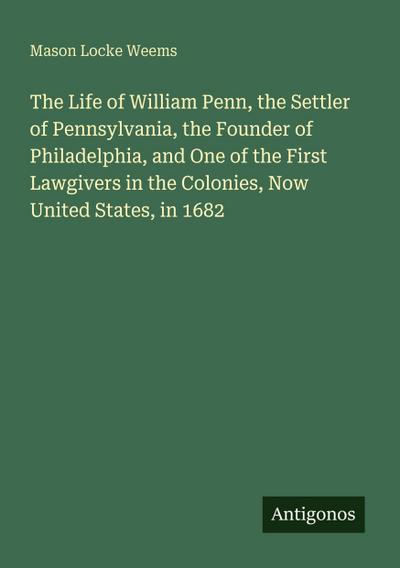 The Life of William Penn, the Settler of Pennsylvania, the Founder of Philadelphia, and One of the First Lawgivers in the Colonies, Now United States, in 1682
