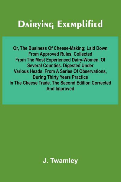 Dairying Exemplified, Or, The Business Of Cheese-Making; Laid Down From Approved Rules, Collected From The Most Experienced Dairy-Women, Of Several Counties.Digested Under Various Heads. From A Series Of Observations, During Thirty Years Practice In The C