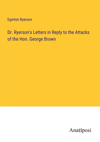 Dr. Ryerson’s Letters in Reply to the Attacks of the Hon. George Brown