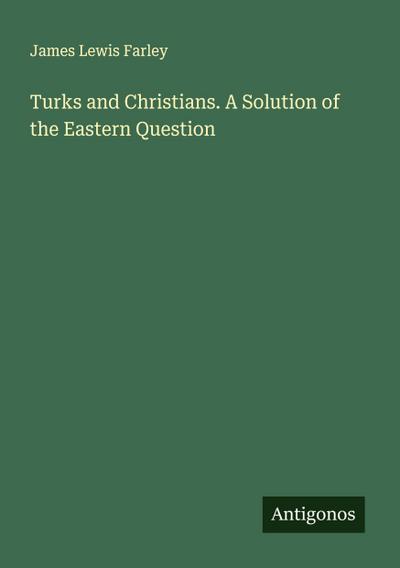 Turks and Christians. A Solution of the Eastern Question