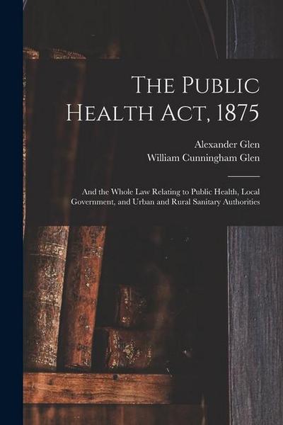 The Public Health Act, 1875: And the Whole Law Relating to Public Health, Local Government, and Urban and Rural Sanitary Authorities