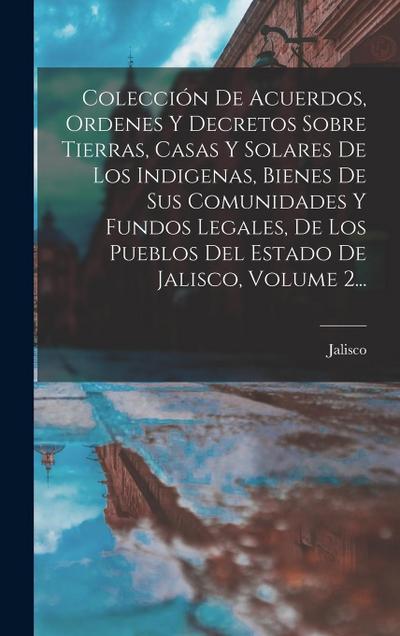 Colección De Acuerdos, Ordenes Y Decretos Sobre Tierras, Casas Y Solares De Los Indigenas, Bienes De Sus Comunidades Y Fundos Legales, De Los Pueblos Del Estado De Jalisco, Volume 2...