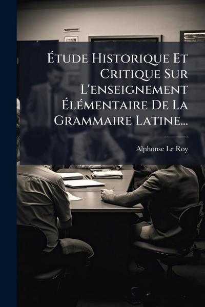 Ã&#137;tude Historique Et Critique Sur L’enseignement Ã&#137;lÃ(c)mentaire De La Grammaire Latine...