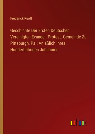 Geschichte Der Ersten Deutschen Vereinigten Evangel. Protest. Gemeinde Zu Pittsburgh, Pa.: Anläßlich Ihres Hundertjährigen Jubiläums