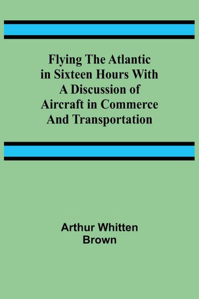 Flying the Atlantic in Sixteen Hours With a Discussion of Aircraft in Commerce and Transportation