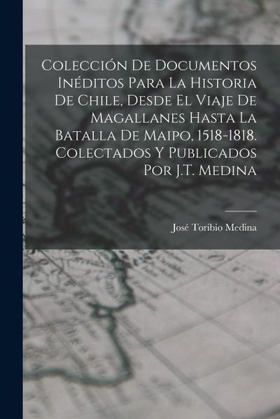 Colección De Documentos Inéditos Para La Historia De Chile, Desde El Viaje De Magallanes Hasta La Batalla De Maipo, 1518-1818. Colectados Y Publicados