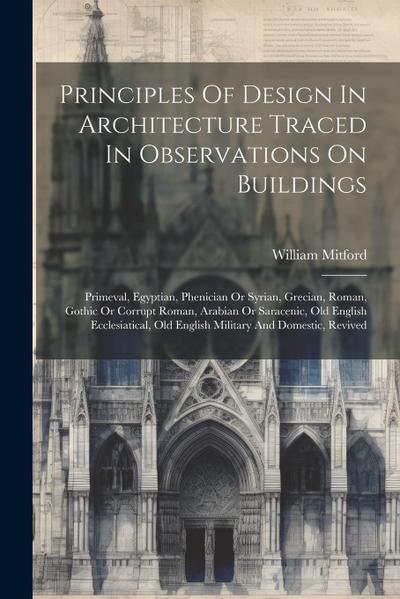 Principles Of Design In Architecture Traced In Observations On Buildings: Primeval, Egyptian, Phenician Or Syrian, Grecian, Roman, Gothic Or Corrupt R
