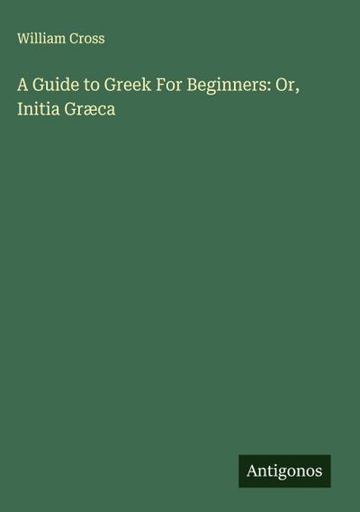 A Guide to Greek For Beginners: Or, Initia Græca