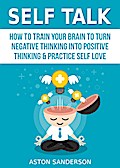 Self Talk: How to Train Your Brain to Turn Negative Thinking into Positive Thinking & Practice Self Love