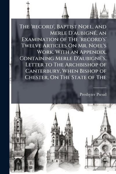 The ’record’, Baptist Noel, and Merle D’aubignÃ(c), an Examination of The ’record’s’ Twelve Articles On Mr. Noel’s Work. With an Appendix, Containing Merle D’aubignÃ(c)’s, Letter to The Archbishop of Canterbury, When Bishop of Chester, On The State of The
