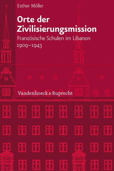 Orte der Zivilisierungsmission: Französische Schulen im Libanon 1909 - 1943 (Veröffentlichungen des Instituts für Europäische Geschichte Mainz, Bd. ... Abteilung für Universalgeschichte, Band 233)