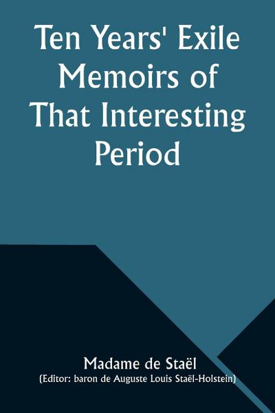 Ten Years’ Exile Memoirs of That Interesting Period of the Life of the Baroness De Stael-Holstein, Written by Herself, during the Years 1810, 1811, 1812, and 1813, and Now First Published from the Original Manuscript, by Her Son.