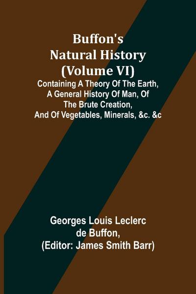 Buffon’s Natural History (Volume VI); Containing a Theory of the Earth, a General History of Man, of the Brute Creation, and of Vegetables, Minerals, &c. &c