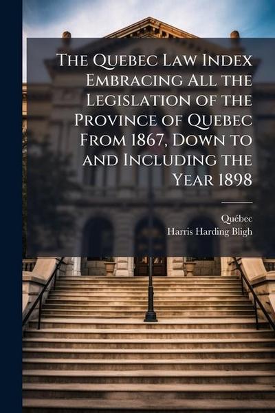 The Quebec Law Index Embracing All the Legislation of the Province of Quebec From 1867, Down to and Including the Year 1898