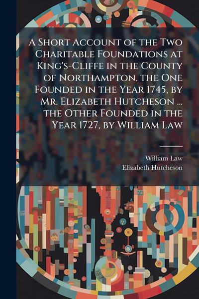 A Short Account of the Two Charitable Foundations at King’s-Cliffe in the County of Northampton. the One Founded in the Year 1745, by Mr. Elizabeth Hutcheson ... the Other Founded in the Year 1727, by William Law