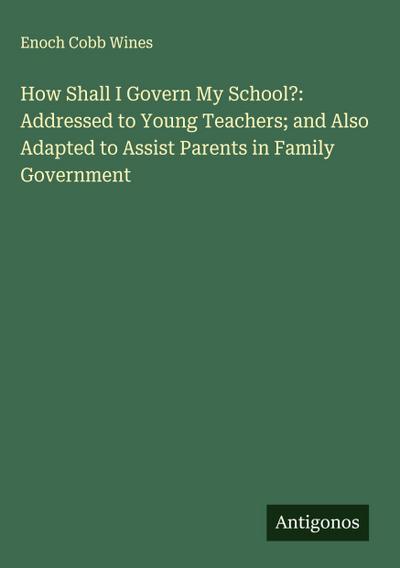 How Shall I Govern My School?: Addressed to Young Teachers; and Also Adapted to Assist Parents in Family Government