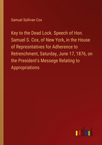 Key to the Dead Lock. Speech of Hon. Samuel S. Cox, of New York, in the House of Represntatives for Adherence to Retrenchment, Saturday, June 17, 1876, on the President’s Messege Relating to Appropriations