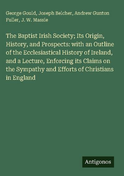 The Baptist Irish Society; Its Origin, History, and Prospects: with an Outline of the Ecclesiastical History of Ireland, and a Lecture, Enforcing its Claims on the Sympathy and Efforts of Christians in England