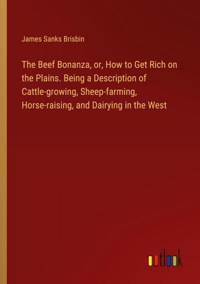 The Beef Bonanza, or, How to Get Rich on the Plains. Being a Description of Cattle-growing, Sheep-farming, Horse-raising, and Dairying in the West