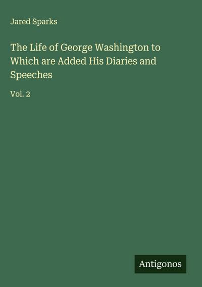 The Life of George Washington to Which are Added His Diaries and Speeches
